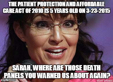 Sarah Palin crazy | THE PATIENT PROTECTION AND AFFORDABLE CARE ACT OF 2010 IS 5 YEARS OLD ON 3-23-2015 SARAH, WHERE ARE THOSE DEATH PANELS YOU WARNED US ABOUT A | image tagged in sarah palin crazy | made w/ Imgflip meme maker