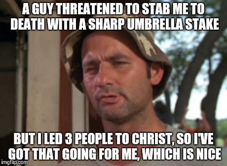 So I Got That Goin For Me Which Is Nice Meme | A GUY THREATENED TO STAB ME TO DEATH WITH A SHARP UMBRELLA STAKE BUT I LED 3 PEOPLE TO CHRIST, SO I'VE GOT THAT GOING FOR ME, WHICH IS NICE | image tagged in memes,so i got that goin for me which is nice | made w/ Imgflip meme maker