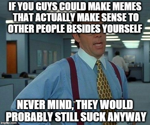 That Would Be Great Meme | IF YOU GUYS COULD MAKE MEMES THAT ACTUALLY MAKE SENSE TO OTHER PEOPLE BESIDES YOURSELF NEVER MIND, THEY WOULD PROBABLY STILL SUCK ANYWAY | image tagged in memes,that would be great | made w/ Imgflip meme maker