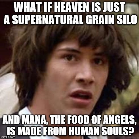 Conspiracy Keanu Meme | WHAT IF HEAVEN IS JUST A SUPERNATURAL GRAIN SILO AND MANA, THE FOOD OF ANGELS, IS MADE FROM HUMAN SOULS? | image tagged in memes,conspiracy keanu | made w/ Imgflip meme maker