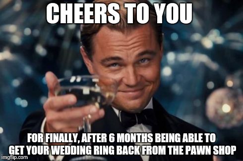 Leonardo Dicaprio Cheers | CHEERS TO YOU FOR FINALLY, AFTER 6 MONTHS BEING ABLE TO GET YOUR WEDDING RING BACK FROM THE PAWN SHOP | image tagged in memes,leonardo dicaprio cheers | made w/ Imgflip meme maker