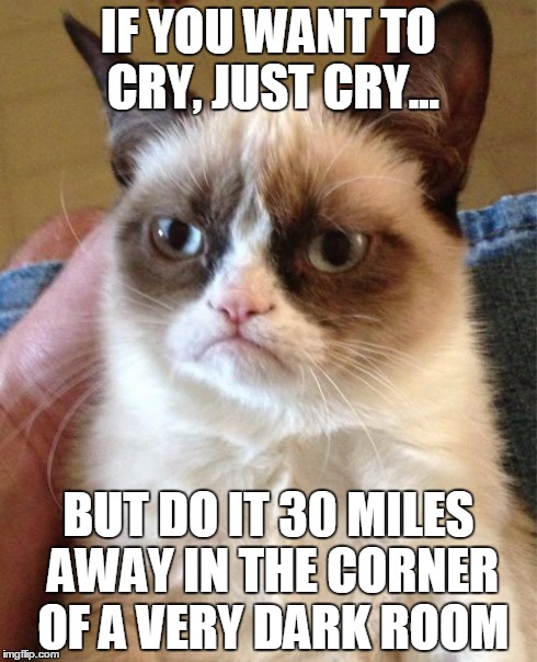 Grumpy Cat Meme | IF YOU WANT TO CRY, JUST CRY... BUT DO IT 30 MILES AWAY IN THE CORNER OF A VERY DARK ROOM | image tagged in memes,grumpy cat | made w/ Imgflip meme maker