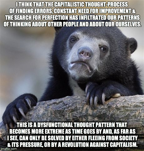 Confession Bear | I THINK THAT THE CAPITALISTIC THOUGHT-PROCESS OF FINDING ERRORS, CONSTANT NEED FOR IMPROVEMENT & THE SEARCH FOR PERFECTION HAS INFILTRATED O | image tagged in memes,confession bear,AdviceAnimals | made w/ Imgflip meme maker