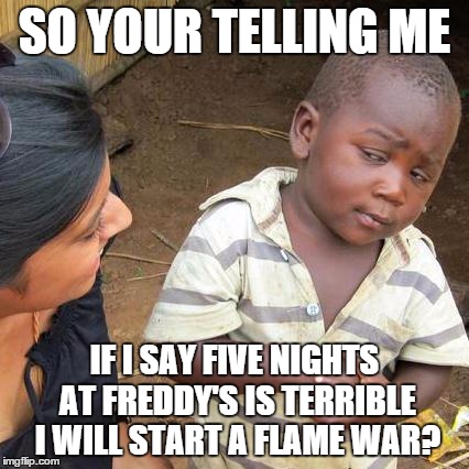 Third World Skeptical Kid Meme | SO YOUR TELLING ME IF I SAY FIVE NIGHTS AT FREDDY'S IS TERRIBLE I WILL START A FLAME WAR? | image tagged in memes,third world skeptical kid | made w/ Imgflip meme maker