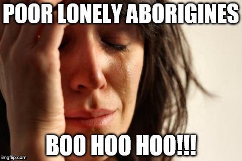 First World Problems Meme | POOR LONELY ABORIGINES BOO HOO HOO!!! | image tagged in memes,first world problems | made w/ Imgflip meme maker