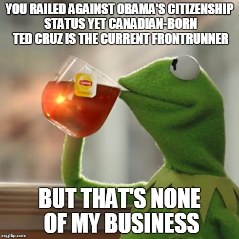 But That's None Of My Business Meme | YOU RAILED AGAINST OBAMA'S CITIZENSHIP STATUS YET CANADIAN-BORN TED CRUZ IS THE CURRENT FRONTRUNNER BUT THAT'S NONE OF MY BUSINESS | image tagged in memes,but thats none of my business,kermit the frog,AdviceAnimals | made w/ Imgflip meme maker