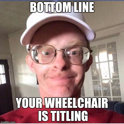 file:///C:/Users/irish/Documents/Downloads/dork.jpg | BOTTOM LINE YOUR WHEELCHAIR IS TITLING | image tagged in file///c/users/irish/documents/downloads/dorkjpg | made w/ Imgflip meme maker