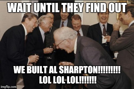 Laughing Men In Suits Meme | WAIT UNTIL THEY FIND OUT WE BUILT AL SHARPTON!!!!!!!!! LOL LOL LOL!!!!!!! | image tagged in memes,laughing men in suits | made w/ Imgflip meme maker