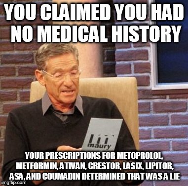 Maury Lie Detector Meme | YOU CLAIMED YOU HAD NO MEDICAL HISTORY YOUR PRESCRIPTIONS FOR METOPROLOL, METFORMIN, ATIVAN, CRESTOR, LASIX, LIPITOR, ASA, AND COUMADIN DETE | image tagged in memes,maury lie detector | made w/ Imgflip meme maker