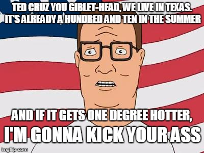 American Hank Hill | TED CRUZ YOU GIBLET-HEAD, WE LIVE IN TEXAS. IT'S ALREADY A HUNDRED AND TEN IN THE SUMMER AND IF IT GETS ONE DEGREE HOTTER, I'M GONNA KICK YO | image tagged in american hank hill | made w/ Imgflip meme maker