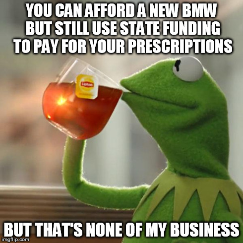 But That's None Of My Business Meme | YOU CAN AFFORD A NEW BMW BUT STILL USE STATE FUNDING TO PAY FOR YOUR PRESCRIPTIONS BUT THAT'S NONE OF MY BUSINESS | image tagged in memes,but thats none of my business,kermit the frog | made w/ Imgflip meme maker