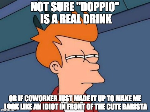 Futurama Fry | NOT SURE "DOPPIO" IS A REAL DRINK OR IF COWORKER JUST MADE IT UP TO MAKE ME LOOK LIKE AN IDIOT IN FRONT OF THE CUTE BARISTA | image tagged in memes,futurama fry | made w/ Imgflip meme maker