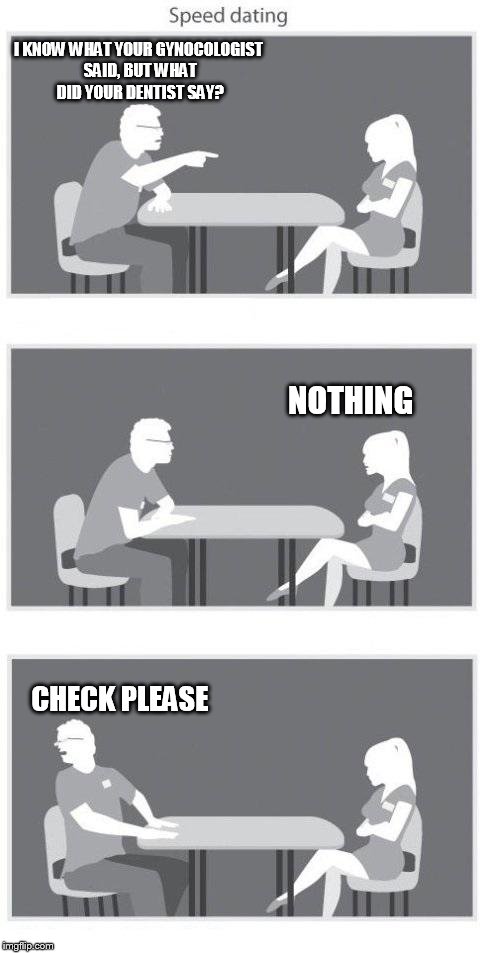 Speed dating | I KNOW WHAT YOUR GYNOCOLOGIST SAID, BUT WHAT DID YOUR DENTIST SAY? NOTHING CHECK PLEASE | image tagged in speed dating | made w/ Imgflip meme maker