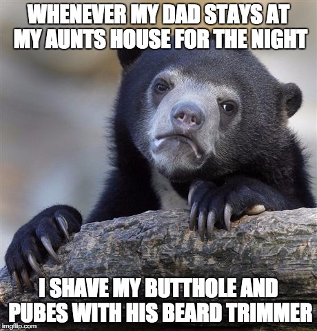 Confession Bear Meme | WHENEVER MY DAD STAYS AT MY AUNTS HOUSE FOR THE NIGHT I SHAVE MY BUTTHOLE AND PUBES WITH HIS BEARD TRIMMER | image tagged in memes,confession bear,AdviceAnimals | made w/ Imgflip meme maker
