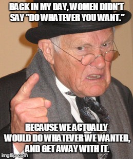 Back In My Day Meme | BACK IN MY DAY, WOMEN DIDN'T SAY "DO WHATEVER YOU WANT." BECAUSE WE ACTUALLY WOULD DO WHATEVER WE WANTED, AND GET AWAY WITH IT. | image tagged in memes,back in my day | made w/ Imgflip meme maker