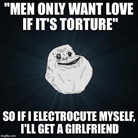 Forever Alone Meme | "MEN ONLY WANT LOVE IF IT'S TORTURE" SO IF I ELECTROCUTE MYSELF, I'LL GET A GIRLFRIEND | image tagged in memes,forever alone,taylor swift | made w/ Imgflip meme maker