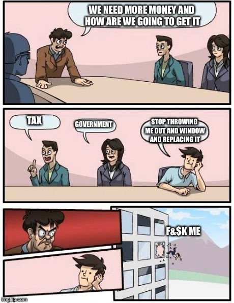Boardroom Meeting Suggestion Meme | WE NEED MORE MONEY AND HOW ARE WE GOING TO GET IT TAX GOVERNMENT STOP THROWING ME OUT AND WINDOW AND REPLACING IT F&$K ME | image tagged in memes,boardroom meeting suggestion | made w/ Imgflip meme maker