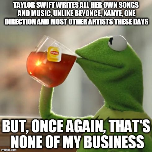 But That's None Of My Business Meme | TAYLOR SWIFT WRITES ALL HER OWN SONGS AND MUSIC, UNLIKE BEYONCE, KANYE, ONE DIRECTION AND MOST OTHER ARTISTS THESE DAYS BUT, ONCE AGAIN, THA | image tagged in memes,but thats none of my business,kermit the frog | made w/ Imgflip meme maker