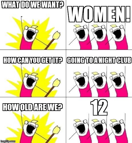 What Do We Want 3 | WHAT DO WE WANT? WOMEN! HOW CAN YOU GET IT? GOING TO A NIGHT CLUB HOW OLD ARE WE? 12 | image tagged in memes,what do we want 3 | made w/ Imgflip meme maker