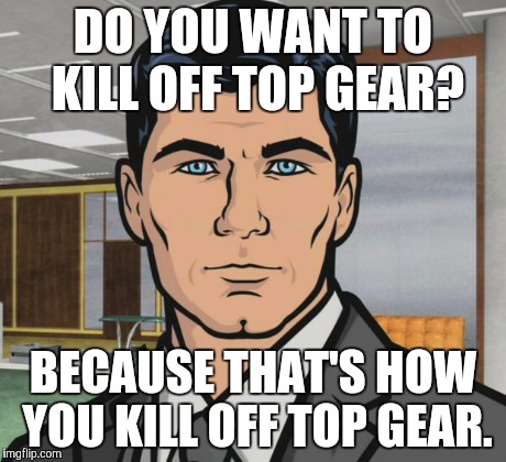 Archer Meme | DO YOU WANT TO KILL OFF TOP GEAR? BECAUSE THAT'S HOW YOU KILL OFF TOP GEAR. | image tagged in memes,archer | made w/ Imgflip meme maker