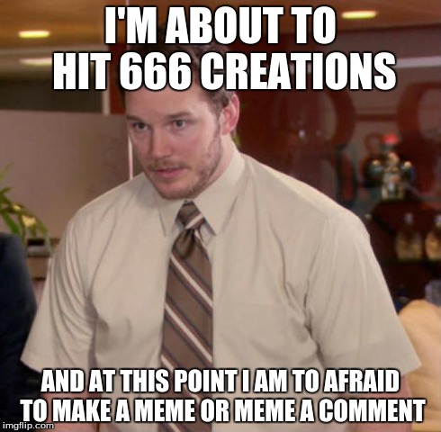 NopeNopeNopeNopeNopeNopeNopeNopeNopeNopeNopeNopeNope... | I'M ABOUT TO HIT 666 CREATIONS AND AT THIS POINT I AM TO AFRAID TO MAKE A MEME OR MEME A COMMENT | image tagged in and at this point i am to afraid to ask,memes | made w/ Imgflip meme maker