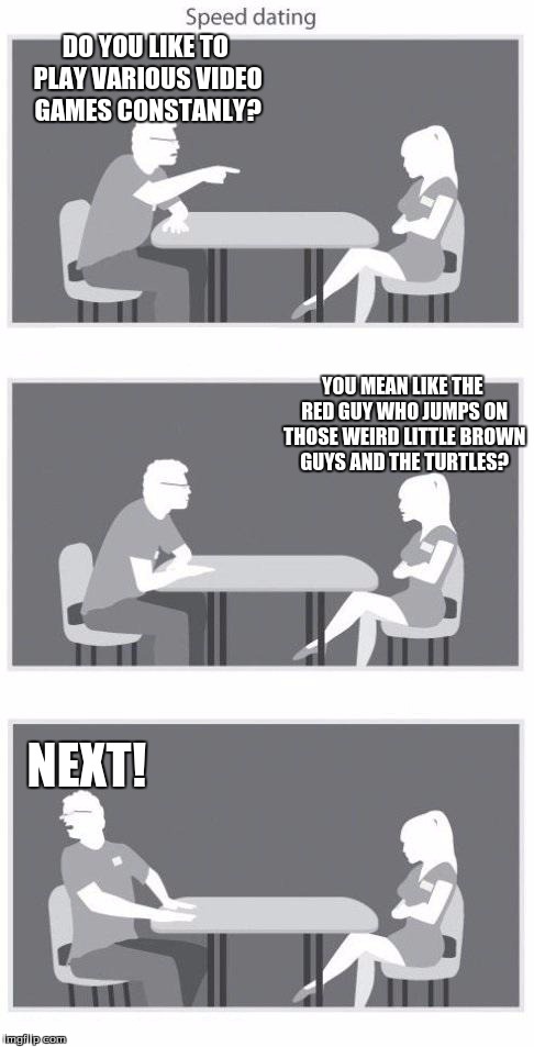 Speed dating | DO YOU LIKE TO PLAY VARIOUS VIDEO GAMES CONSTANLY? NEXT! YOU MEAN LIKE THE RED GUY WHO JUMPS ON THOSE WEIRD LITTLE BROWN GUYS AND THE TURTLE | image tagged in speed dating | made w/ Imgflip meme maker