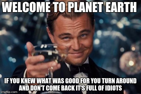 Leonardo Dicaprio Cheers Meme | WELCOME TO PLANET EARTH IF YOU KNEW WHAT WAS GOOD FOR YOU TURN AROUND AND DON'T COME BACK IT'S FULL OF IDIOTS | image tagged in memes,leonardo dicaprio cheers | made w/ Imgflip meme maker