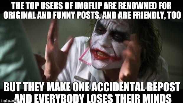 And everybody loses their minds | THE TOP USERS OF IMGFLIP ARE RENOWNED FOR ORIGINAL AND FUNNY POSTS, AND ARE FRIENDLY, TOO BUT THEY MAKE ONE ACCIDENTAL REPOST AND EVERYBODY  | image tagged in memes,and everybody loses their minds | made w/ Imgflip meme maker