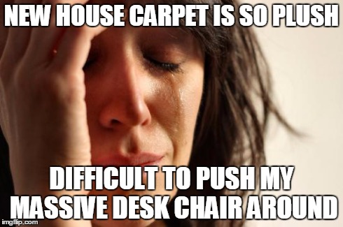 First World Problems Meme | NEW HOUSE CARPET IS SO PLUSH DIFFICULT TO PUSH MY MASSIVE DESK CHAIR AROUND | image tagged in memes,first world problems,AdviceAnimals | made w/ Imgflip meme maker