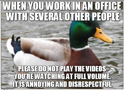 Actual Advice Mallard | WHEN YOU WORK IN AN OFFICE WITH SEVERAL OTHER PEOPLE PLEASE DO NOT PLAY THE VIDEOS YOU'RE WATCHING AT FULL VOLUME. IT IS ANNOYING AND DISRES | image tagged in memes,actual advice mallard,AdviceAnimals | made w/ Imgflip meme maker