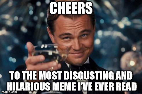 Leonardo Dicaprio Cheers Meme | CHEERS TO THE MOST DISGUSTING AND HILARIOUS MEME I'VE EVER READ | image tagged in memes,leonardo dicaprio cheers | made w/ Imgflip meme maker