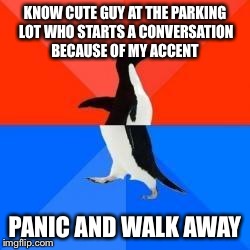 Socially awkward penguin red top blue bottom | KNOW CUTE GUY AT THE PARKING LOT WHO STARTS A CONVERSATION BECAUSE OF MY ACCENT PANIC AND WALK AWAY | image tagged in socially awkward penguin red top blue bottom | made w/ Imgflip meme maker