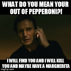 Liam Neeson Taken Meme | WHAT DO YOU MEAN YOUR OUT OF PEPPERONI?! I WILL FIND YOU AND I WILL KILL YOU AND MAYBE HAVE A MARGHERITA | image tagged in memes,liam neeson taken | made w/ Imgflip meme maker