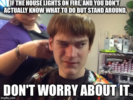 IF THE HOUSE LIGHTS ON FIRE, AND YOU DON'T ACTUALLY KNOW WHAT TO DO BUT STAND AROUND, DON'T WORRY ABOUT IT | image tagged in dont worry about it | made w/ Imgflip meme maker