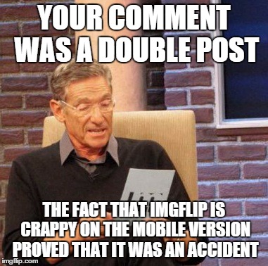 Maury Lie Detector Meme | YOUR COMMENT WAS A DOUBLE POST THE FACT THAT IMGFLIP IS CRAPPY ON THE MOBILE VERSION PROVED THAT IT WAS AN ACCIDENT | image tagged in memes,maury lie detector | made w/ Imgflip meme maker