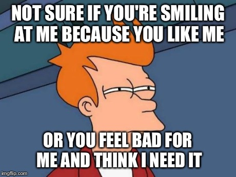Futurama Fry Meme | NOT SURE IF YOU'RE SMILING AT ME BECAUSE YOU LIKE ME OR YOU FEEL BAD FOR ME AND THINK I NEED IT | image tagged in memes,futurama fry | made w/ Imgflip meme maker