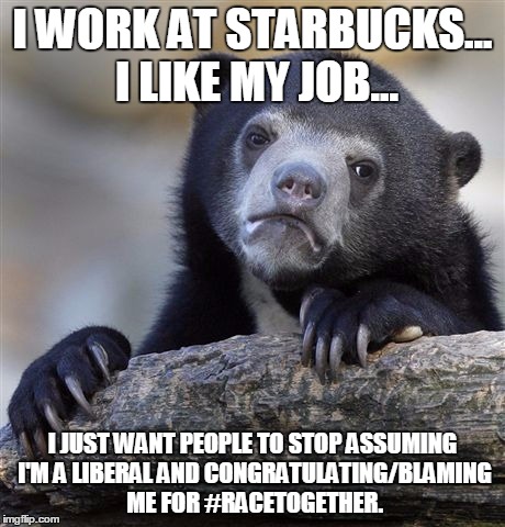 The baristas had nothing to do with #racetogether. It was the CEO's idea. | I WORK AT STARBUCKS... I LIKE MY JOB... I JUST WANT PEOPLE TO STOP ASSUMING I'M A LIBERAL AND CONGRATULATING/BLAMING ME FOR #RACETOGETHER. | image tagged in memes,confession bear,racetogether,starbucks,barista,liberal vs conservative | made w/ Imgflip meme maker