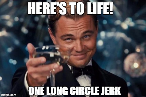The Circle of Life | HERE'S TO LIFE! ONE LONG CIRCLE JERK | image tagged in memes,leonardo dicaprio cheers | made w/ Imgflip meme maker