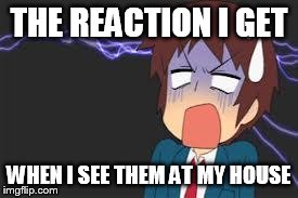 Kyon shocked | THE REACTION I GET WHEN I SEE THEM AT MY HOUSE | image tagged in kyon shocked | made w/ Imgflip meme maker