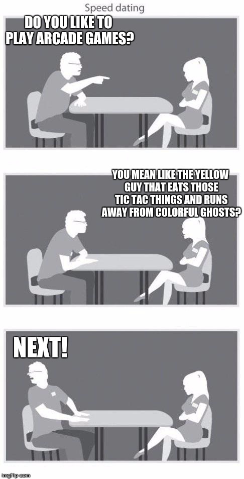 Speed dating | DO YOU LIKE TO PLAY ARCADE GAMES? NEXT! YOU MEAN LIKE THE YELLOW GUY THAT EATS THOSE TIC TAC THINGS AND RUNS AWAY FROM COLORFUL GHOSTS? | image tagged in speed dating | made w/ Imgflip meme maker