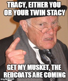 Back In My Day Meme | TRACY, EITHER YOU OR YOUR TWIN STACY GET MY MUSKET, THE REDCOATS ARE COMING | image tagged in memes,back in my day | made w/ Imgflip meme maker