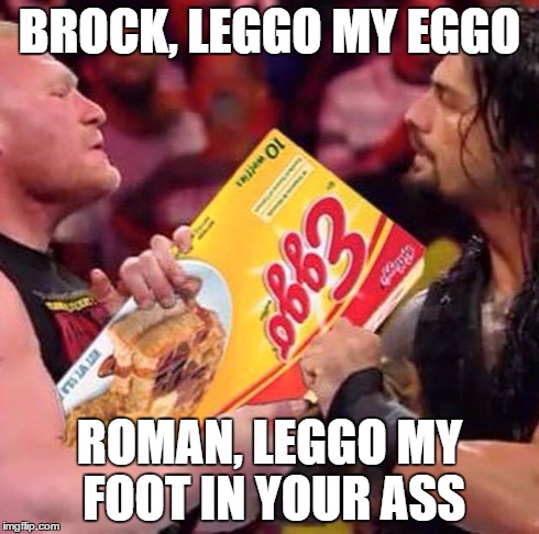 for fans of "that 70s show" | BROCK, LEGGO MY EGGO ROMAN, LEGGO MY FOOT IN YOUR ASS | image tagged in brock lesnar,roman reigns,wrestling,funny memes,that 70's show | made w/ Imgflip meme maker