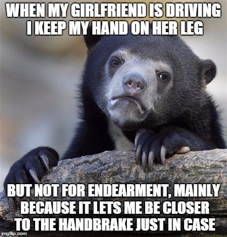 Confession Bear | WHEN MY GIRLFRIEND IS DRIVING I KEEP MY HAND ON HER LEG BUT NOT FOR ENDEARMENT, MAINLY BECAUSE IT LETS ME BE CLOSER TO THE HANDBRAKE JUST IN | image tagged in memes,confession bear,AdviceAnimals | made w/ Imgflip meme maker