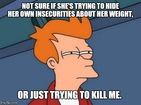 Futurama Fry Meme | NOT SURE IF SHE'S TRYING TO HIDE HER OWN INSECURITIES ABOUT HER WEIGHT, OR JUST TRYING TO KILL ME. | image tagged in memes,futurama fry | made w/ Imgflip meme maker