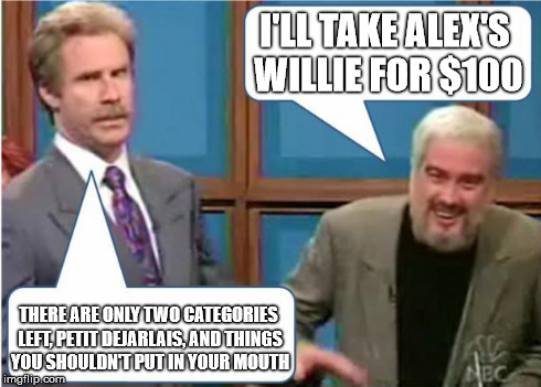 Sean Connery Jeopardy | I'LL TAKE ALEX'S WILLIE FOR $100 THERE ARE ONLY TWO CATEGORIES LEFT, PETIT DEJARLAIS, AND THINGS YOU SHOULDN'T PUT IN YOUR MOUTH | image tagged in sean connery jeopardy | made w/ Imgflip meme maker