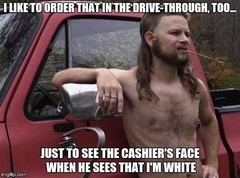 almost politically correct redneck red neck | I LIKE TO ORDER THAT IN THE DRIVE-THROUGH, TOO... JUST TO SEE THE CASHIER'S FACE WHEN HE SEES THAT I'M WHITE | image tagged in almost politically correct redneck red neck,AdviceAnimals | made w/ Imgflip meme maker