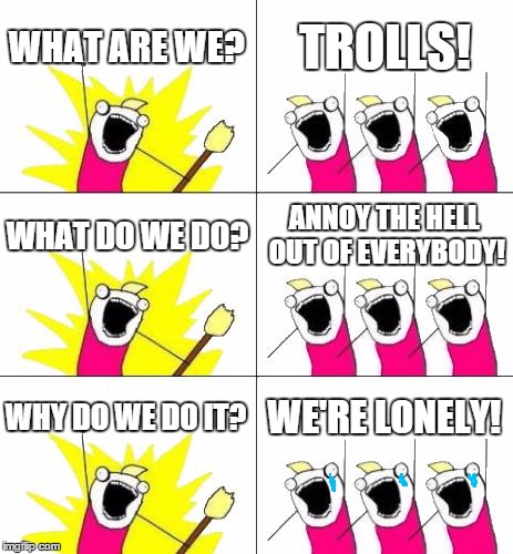 What Do We Want 3 Meme | WHAT ARE WE? TROLLS! WHAT DO WE DO? ANNOY THE HELL OUT OF EVERYBODY! WHY DO WE DO IT? WE'RE LONELY! | image tagged in memes,what do we want 3,troll | made w/ Imgflip meme maker