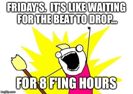 X All The Y Meme | FRIDAY'S.  IT'S LIKE WAITING FOR THE BEAT TO DROP... FOR 8 F'ING HOURS | image tagged in memes,x all the y | made w/ Imgflip meme maker