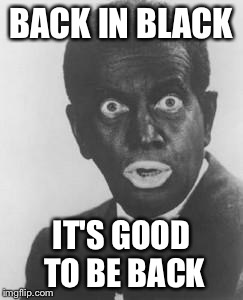 Blackface | BACK IN BLACK IT'S GOOD TO BE BACK | image tagged in blackface | made w/ Imgflip meme maker