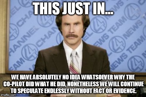 Ron Burgundy | THIS JUST IN... WE HAVE ABSOLUTELY NO IDEA WHATSOEVER WHY THE CO-PILOT DID WHAT HE DID, NONETHELESS WE WILL CONTINUE TO SPECULATE ENDLESSLY  | image tagged in memes,ron burgundy | made w/ Imgflip meme maker